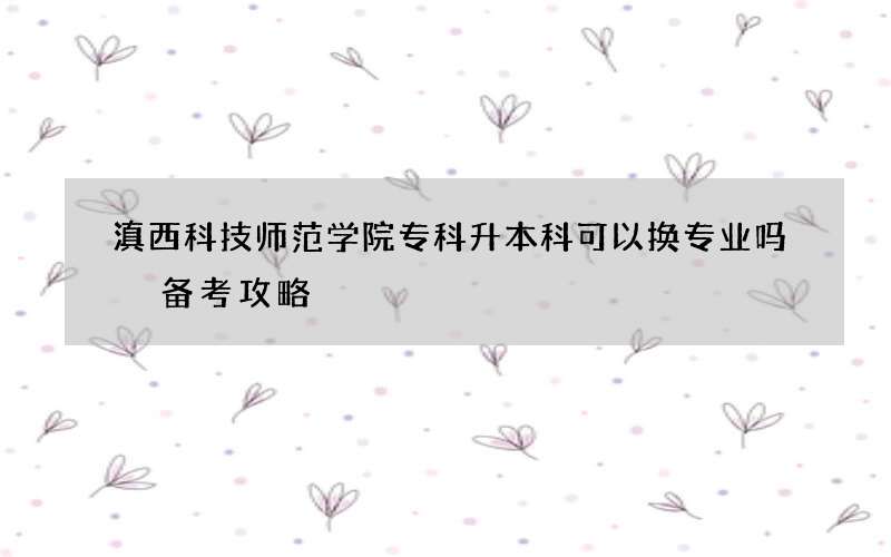 滇西科技师范学院专科升本科可以换专业吗 备考攻略